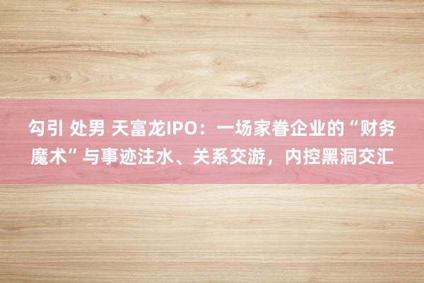 勾引 处男 天富龙IPO：一场家眷企业的“财务魔术”与事迹注水、关系交游，内控黑洞交汇