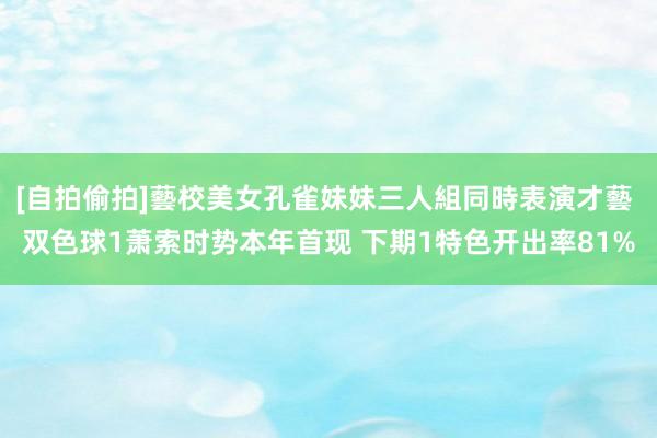 [自拍偷拍]藝校美女孔雀妹妹三人組同時表演才藝 双色球1萧索时势本年首现 下期1特色开出率81%