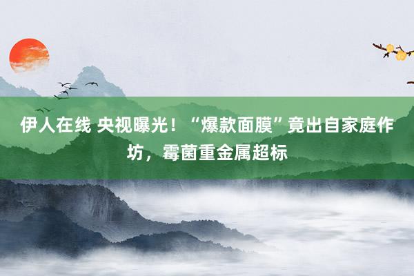 伊人在线 央视曝光！“爆款面膜”竟出自家庭作坊，霉菌重金属超标