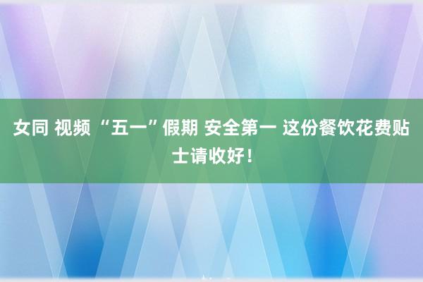 女同 视频 “五一”假期 安全第一 这份餐饮花费贴士请收好！