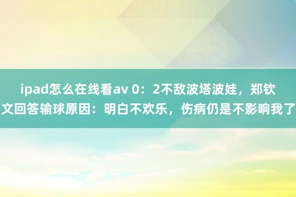ipad怎么在线看av 0：2不敌波塔波娃，郑钦文回答输球原因：明白不欢乐，伤病仍是不影响我了