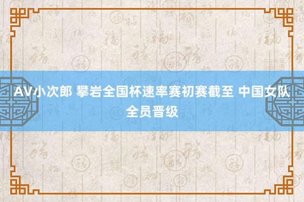 AV小次郎 攀岩全国杯速率赛初赛截至 中国女队全员晋级