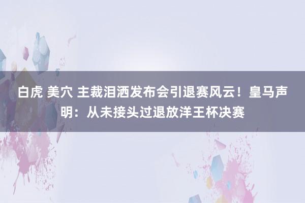 白虎 美穴 主裁泪洒发布会引退赛风云！皇马声明：从未接头过退放洋王杯决赛