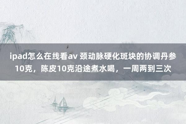 ipad怎么在线看av 颈动脉硬化斑块的协调丹参10克，陈皮10克沿途煮水喝，一周两到三次