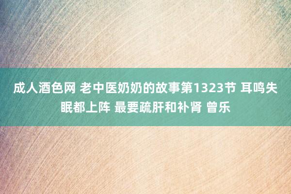 成人酒色网 老中医奶奶的故事第1323节 耳鸣失眠都上阵 最要疏肝和补肾 曾乐