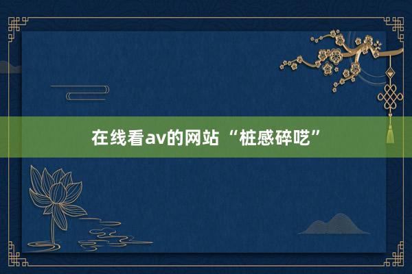 在线看av的网站 “桩感碎呓”