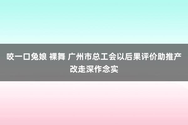 咬一口兔娘 裸舞 广州市总工会以后果评价助推产改走深作念实