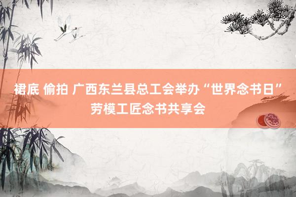 裙底 偷拍 广西东兰县总工会举办“世界念书日”劳模工匠念书共享会