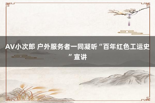 AV小次郎 户外服务者一同凝听“百年红色工运史”宣讲