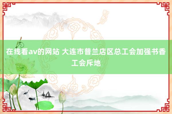 在线看av的网站 大连市普兰店区总工会加强书香工会斥地
